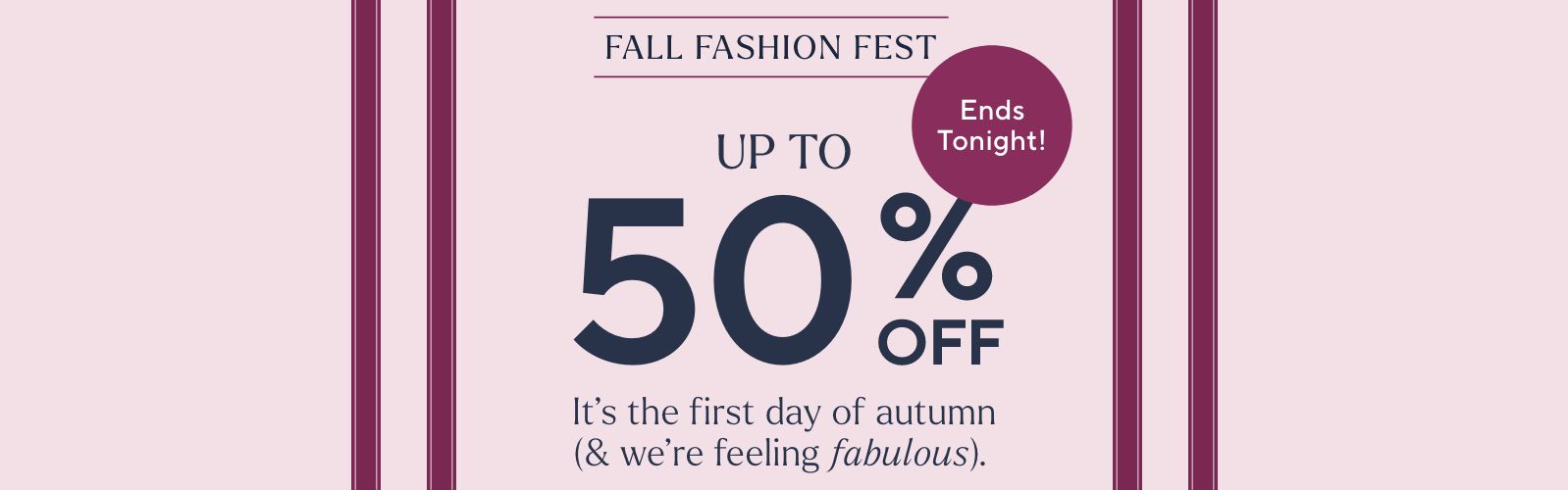 Fall Fashion Fest - Up to 50% Off. It's the first day of autumn (& we're feeling fabulous).  Ends Tonight!