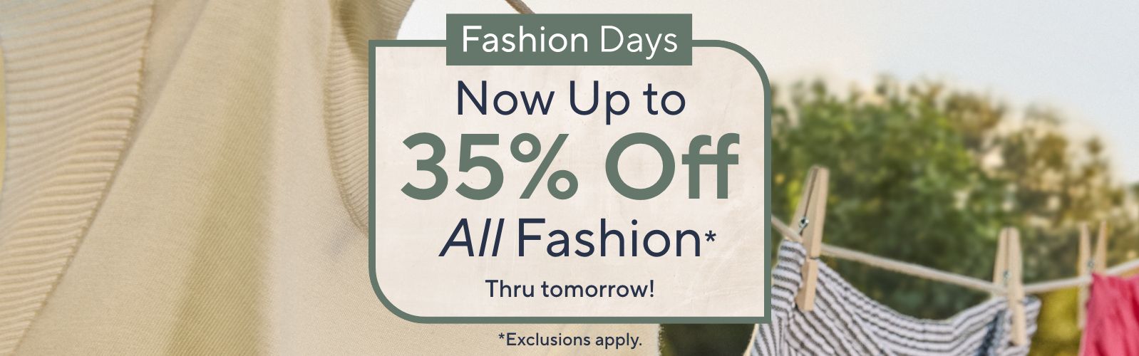 Thru tomorrow!  Fashion Days: Now Up to 35% Off All Fashion* *Exclusions apply.