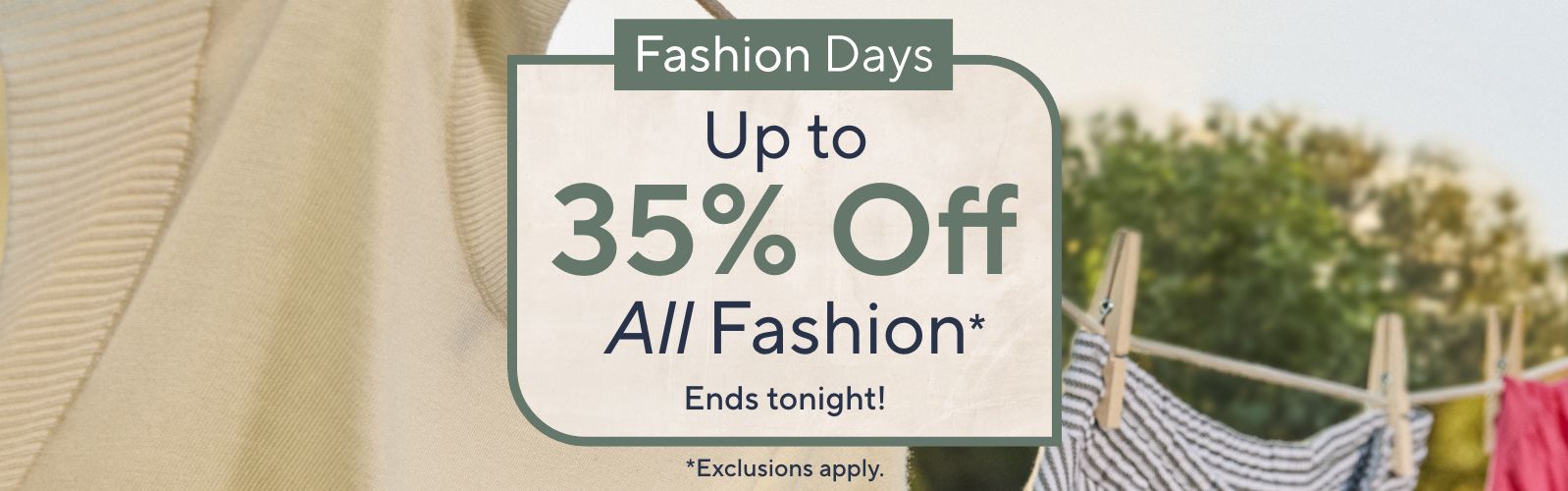 Ends tonight! Fashion Days - Up to 35% Off All Fashion*    *Exclusions apply.
