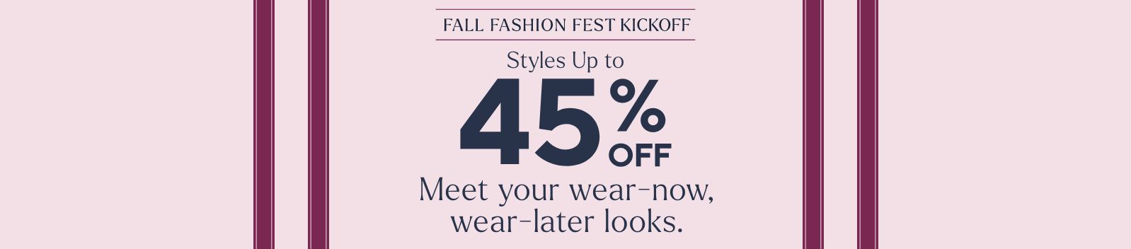 Fall Fashion Fest Kickoff - Styles Up to 45% Off. Meet your wear-now, wear-later looks.