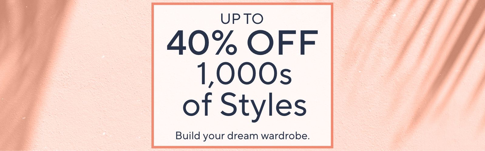 Up to 40% Off 1,000s of Styles. Build your dream wardrobe.