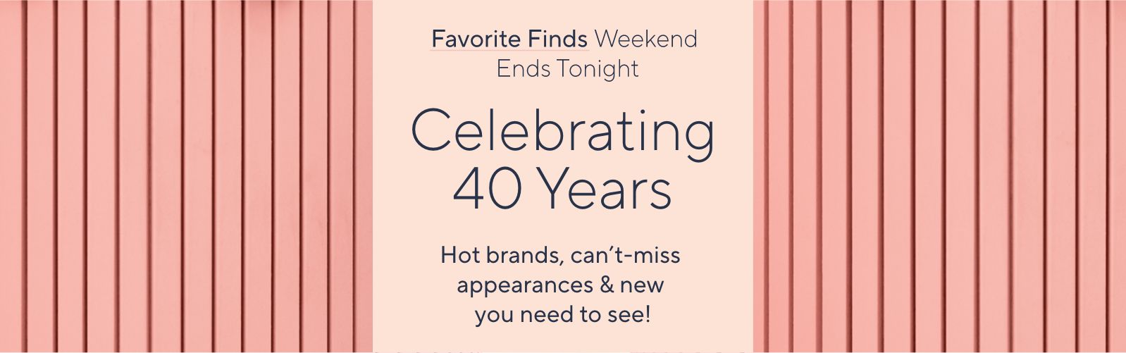 Favorite Finds Weekend Ends Tonight. Celebrating 40 Years: Hot brands, can't-miss appearances & new you need to see!