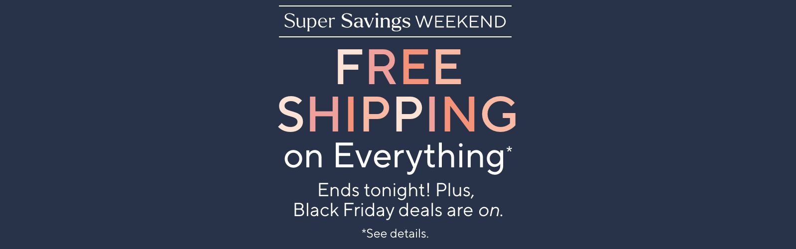 Super Savings Weekend - Free Shipping on Everything*. Ends tonight! Plus, Black Friday deals are on.  *See details.