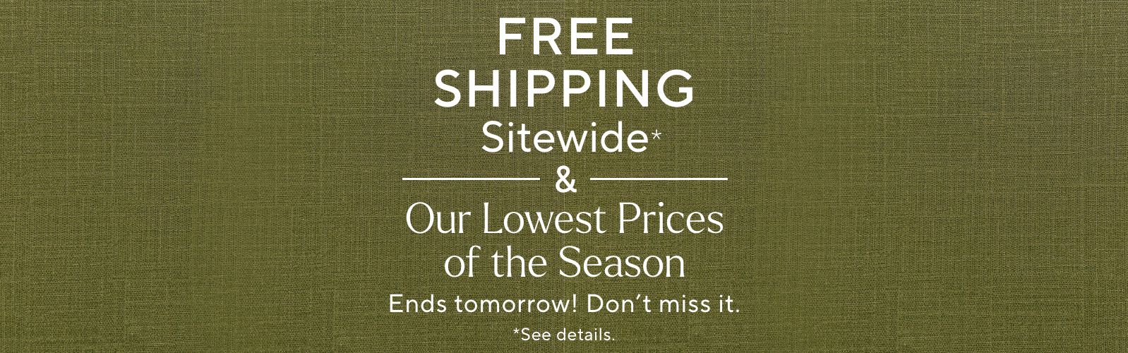 Free Shipping Sitewide* & Our Lowest Prices of the Season Ends tomorrow! Don't miss it.  *See details.