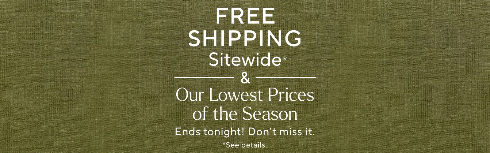 Free Shipping Sitewide* & Our Lowest Prices of the Season Ends tonight! Don't miss it. *See details.