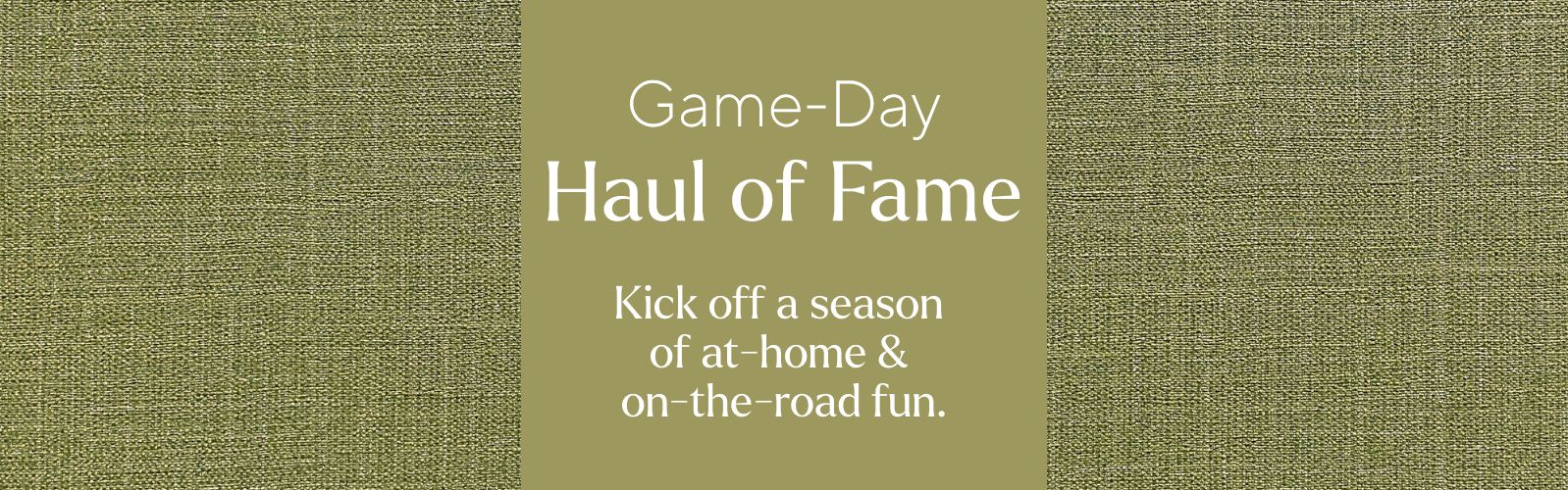 Game-Day Haul of Fame. Kick off a season of at-home & on-the-road fun.
