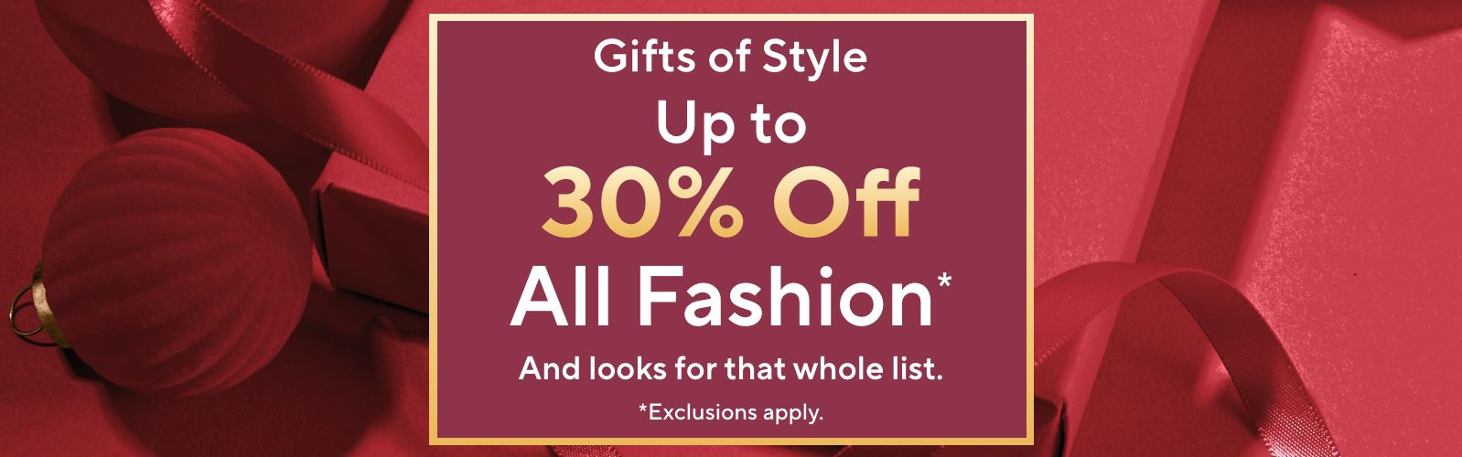  Gifts of Style - Up to 30% Off All Fashion*  And looks for that whole list. *Exclusions apply.