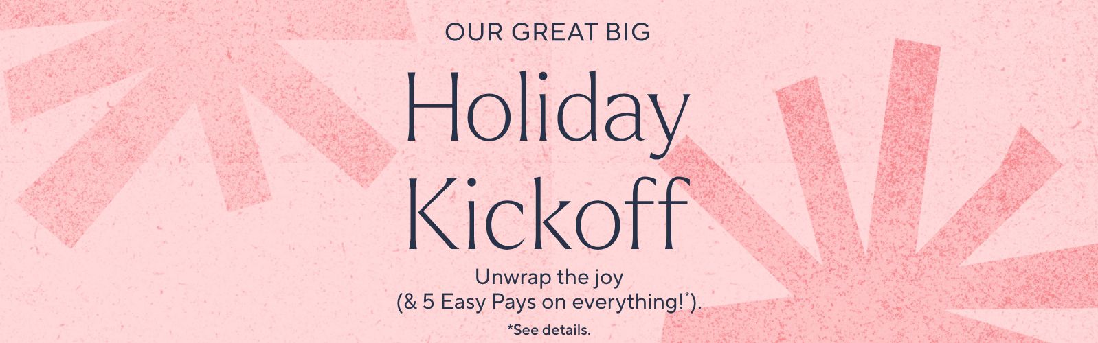 Our Great Big Holiday Kickoff - Deals up to XX% off & 5 Easy Pays on everything!*   *See details.