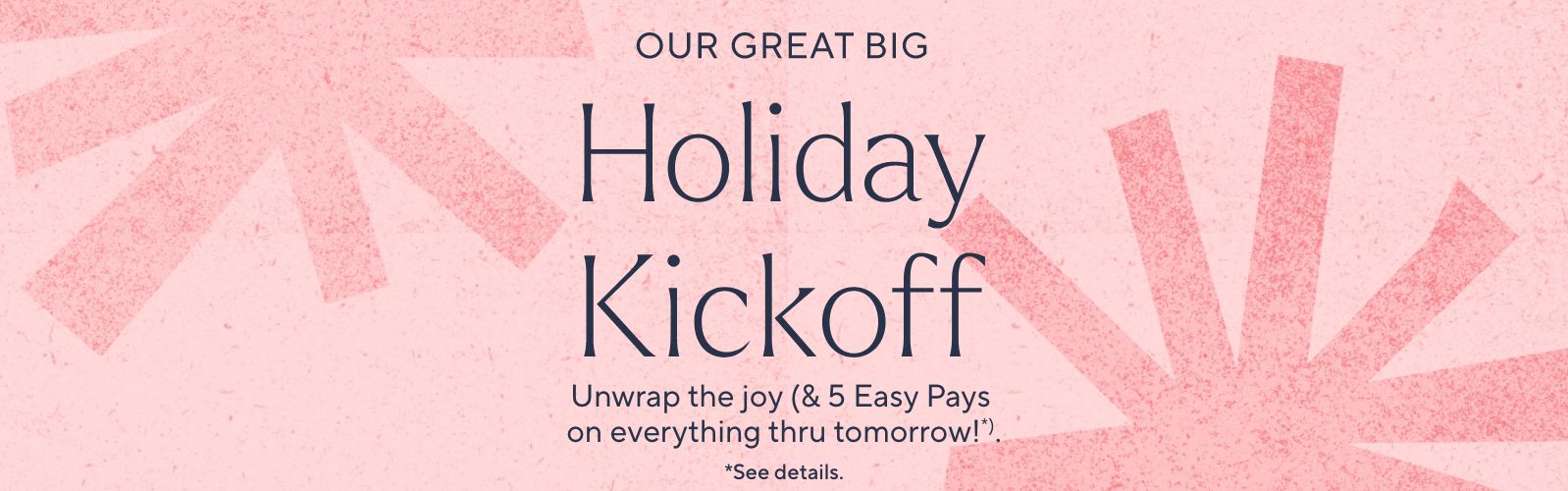 Our Great Big Holiday Kickoff. Unwrap the joy (& 5 Easy Pays on everything thru tomorrow!*).  *See details.