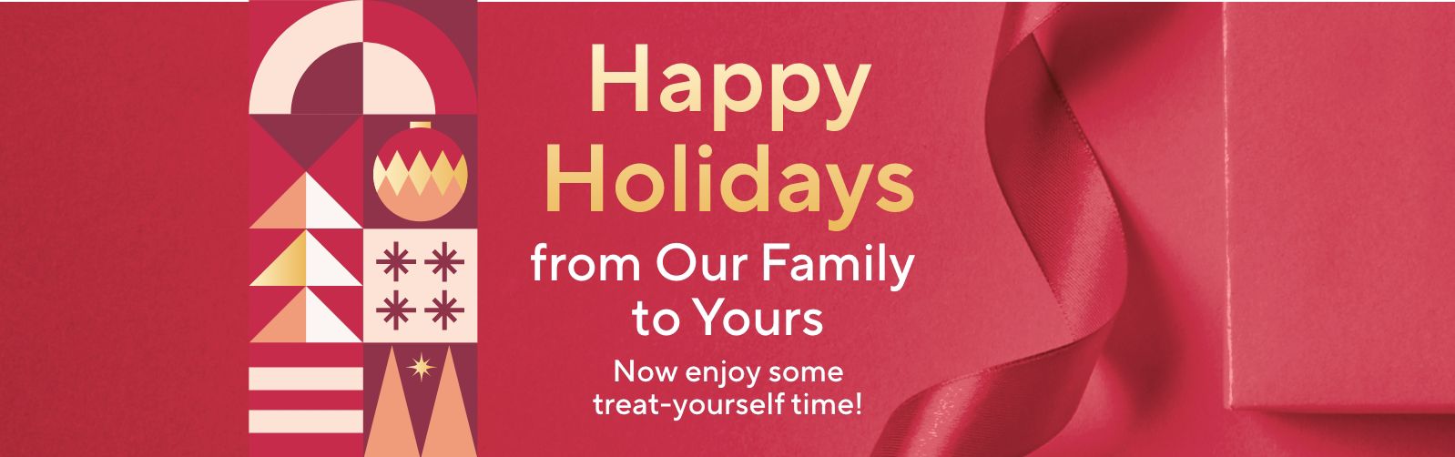 Happy Holidays from Our Family to Yours. Now enjoy some treat-yourself time!