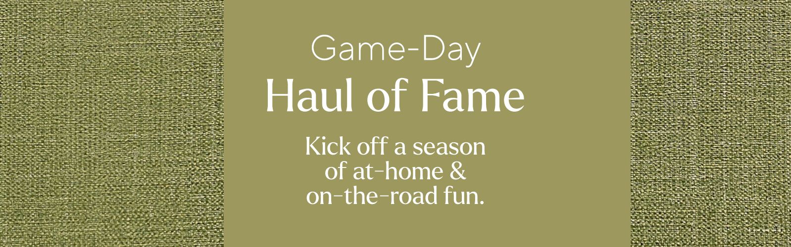 Game-Day Haul of Fame. Kick off a season of at-home & on-the-road fun.