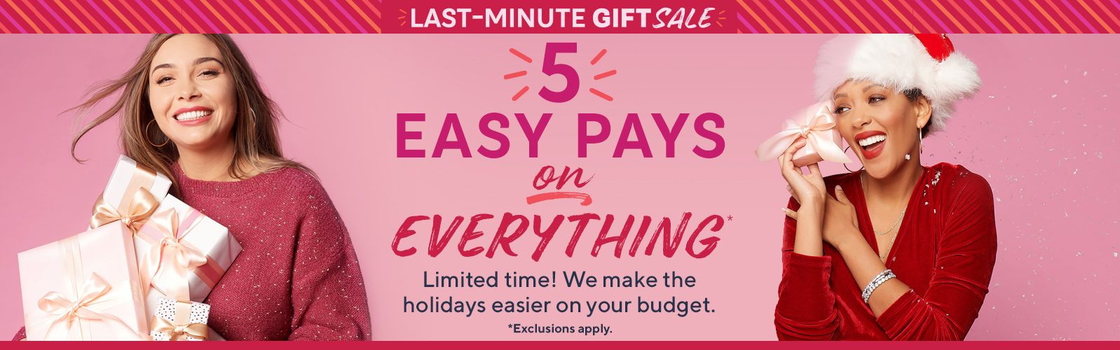 Last-Minute Gift Sale - 5 Easy Pays on Everything* Limited time! We make the holidays easier on your budget. *Exclusions apply.