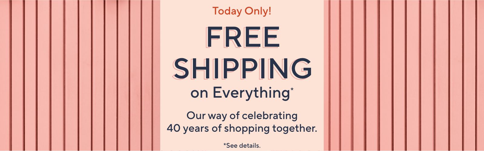 Today Only! Free Shipping on Everything* Our way of celebrating 40 years of shopping together. *See details.