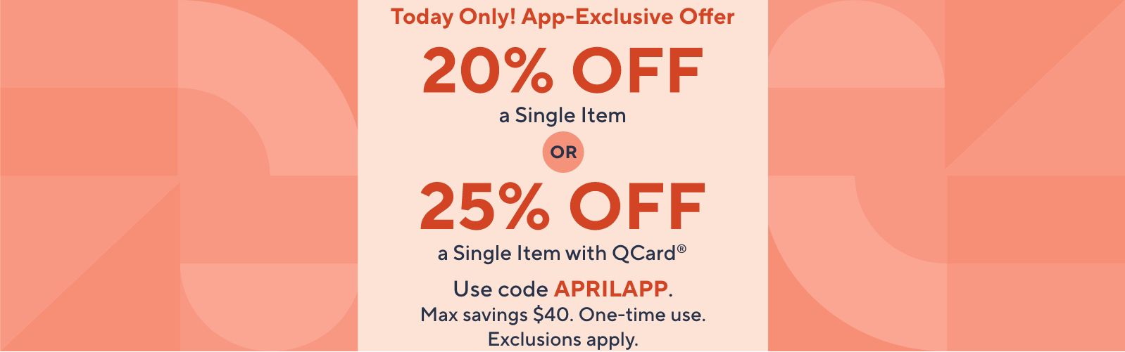  Today Only! App-Exclusive Offer - 20% Off a Single Item OR 25% Off a Single Item with QCard®. Use code APRILAPP. Max savings $40. One-time use. Exclusions apply.