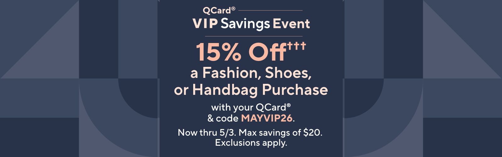 QCard® VIP Savings Event: 15% Off††† a Fashion, Shoes, or Handbag Purchase with your QCard® & code MAYVIP26. Now thru 5/3. Max savings of $20. Exclusions apply.
