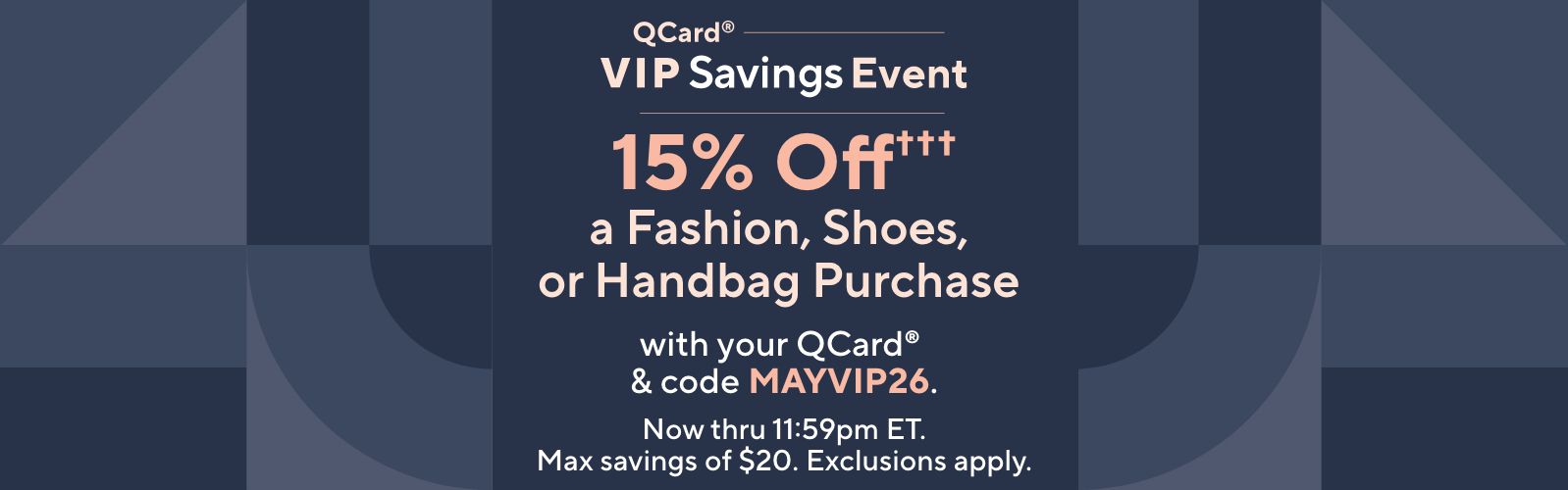QCard® VIP Savings Event: 15% Off††† a Fashion, Shoes, or Handbag Purchase with your QCard® & code MAYVIP26. Now thru 11:59pm ET. Max savings of $20. Exclusions apply.