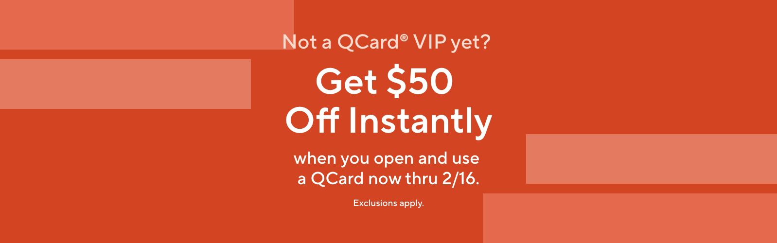 Not a QCard® VIP yet? Get $50 Off Instantly when you open and use a QCard now thru 2/16. Exclusions apply.