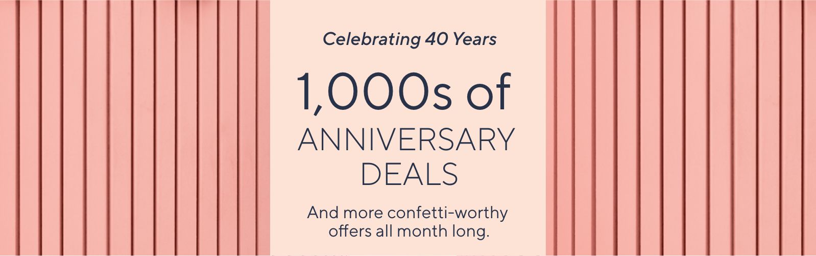 Celebrating 40 Years. 1,000s of Anniversary Deals And more confetti-worthy offers all month long.