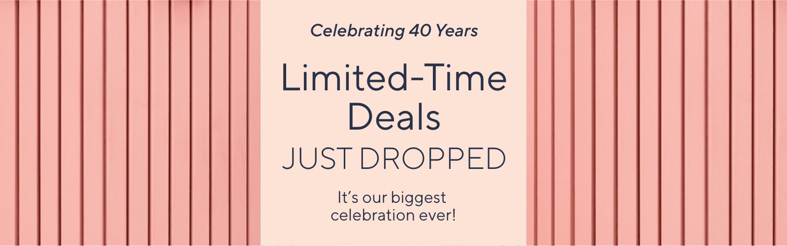 Celebrating 40 Years. Limited-Time Deals Just Dropped. It's our biggest celebration ever!