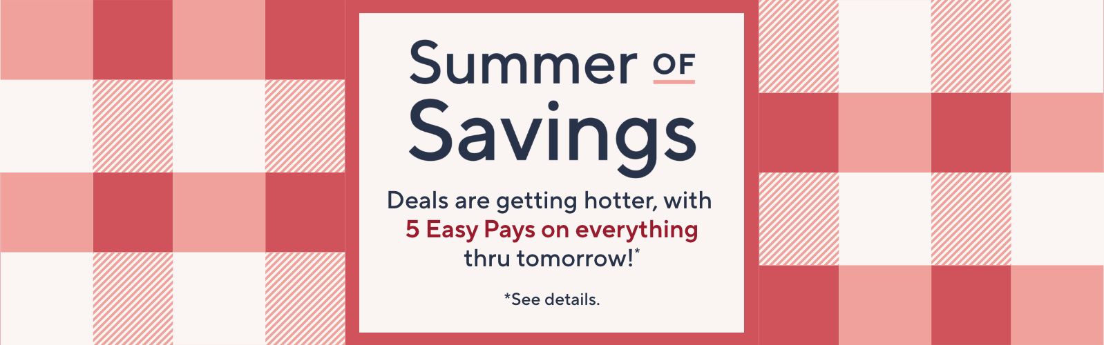 Summer of Savings. Deals are getting hotter, with 5 Easy Pays on everything thru tomorrow!*  *See details.