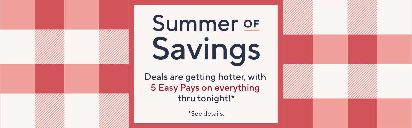 Summer of Savings. Deals are getting hotter, with 5 Easy Pays on everything thru tonight!*  *See details.