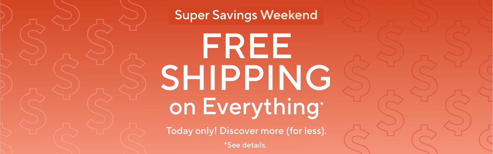 Super Savings Weekend: Free Shipping on Everything*. Today only! Discover more (for less).    *See details.
