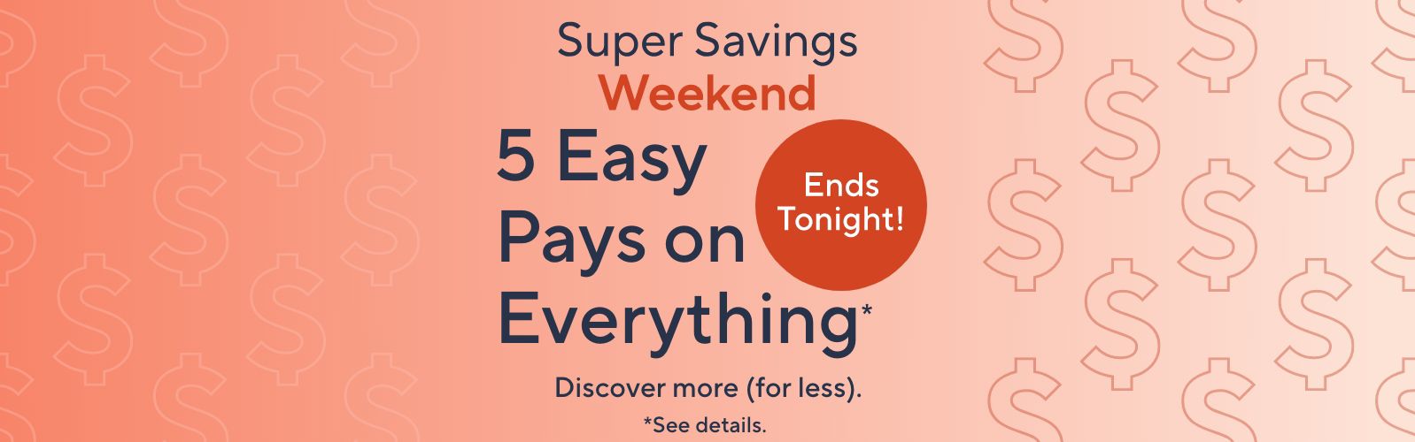 Ends Tonight!  Super Savings Weekend - 5 Easy Pays on Everything*  Discover more (for less).   *See details.