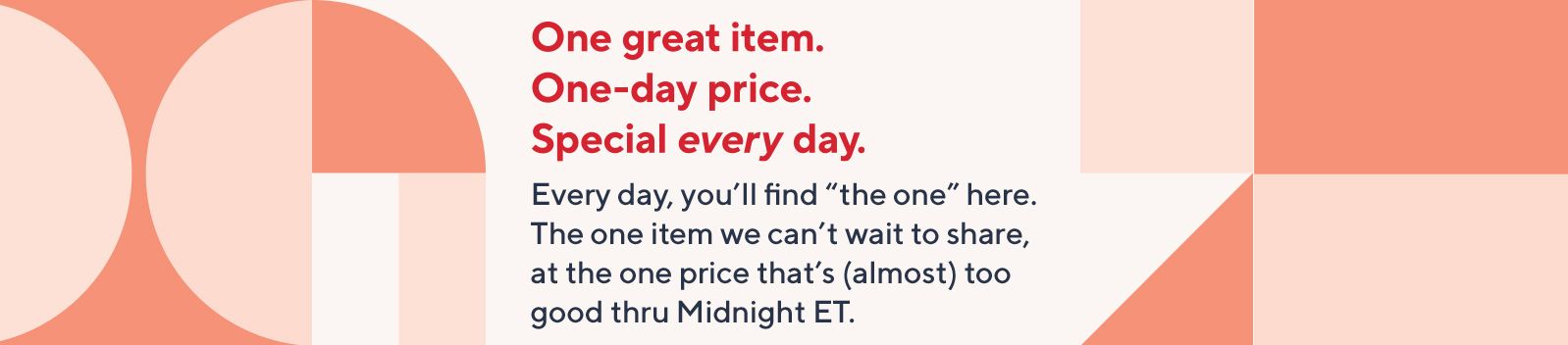 One great item. One-day price. Special every day. Every day, you’ll find “the one” here. The one item we can’t wait to share, at the one price that’s (almost) too good thru Midnight ET.
