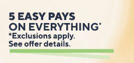 5 Easy Pays on Everything*  *Exclusions apply. See offer details.
