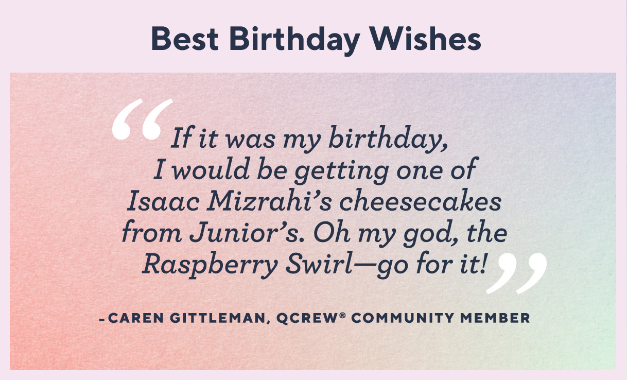Best Birthday Wishes: “If it was my birthday, I would be getting one of Isaac Mizrahi’s cheesecakes from Junior’s. Oh my god, the Raspberry Swirl—go for it!” —Caren Gittleman, QCrew® Community Member