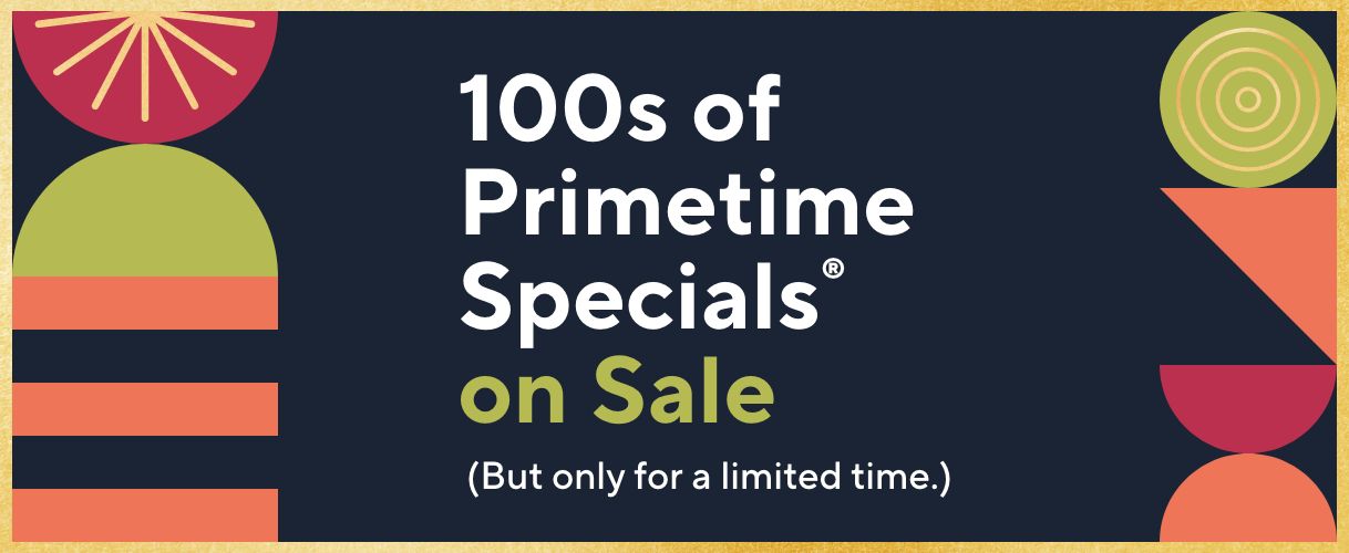 100s of Primetime Specials® on Sale (But only for a limited time.)