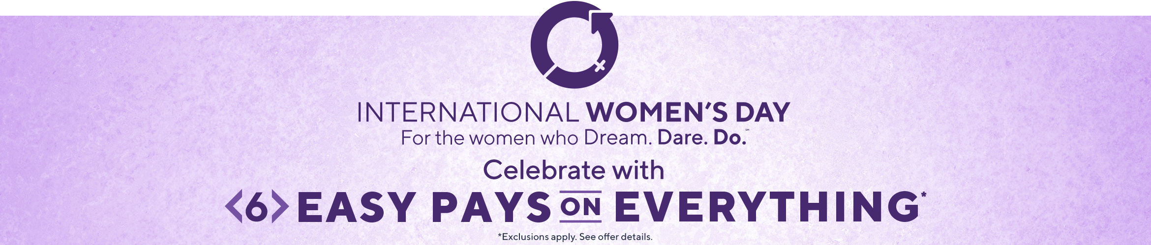 International Women’s Day: For the women who dream. Dare. Do. Celebrate with 6 Easy Pays on EVERYTHING (Exclusions apply. See offer details).