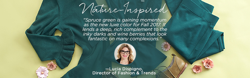 Nature-Inspired  "Spruce green is gaining momentum as the new luxe color for Fall 2017. It lends a deep, rich complement to the inky darks and wine berries that look fantastic on many complexions."   —Lucia Dispigno Director of Fashion & Trends