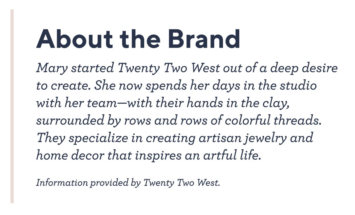 About the Brand - Mary started Twenty Two West out of a deep desire to create. She now spends her days in the studio with her team—with their hands in the clay, surrounded by rows and rows of colorful threads. They specialize in creating artisan jewelry and home decor that inspires an artful life.   Information provided by Twenty Two West.