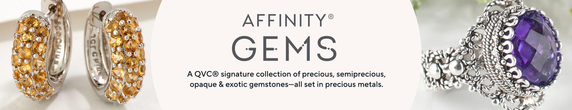 Affinity® Gems [logo] A QVC® signature collection of precious, semiprecious, opaque & exotic gemstones—all set in precious metals.