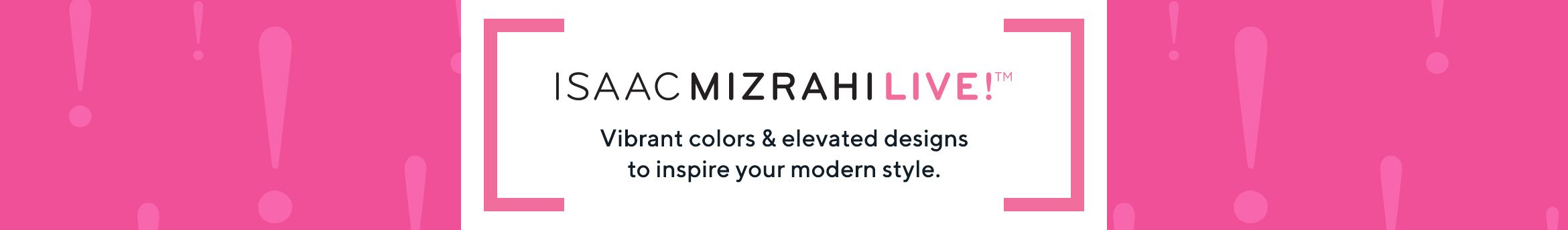 Isaac Mizrahi Live!™.  Vibrant colors & elevated designs to inspire your modern style.