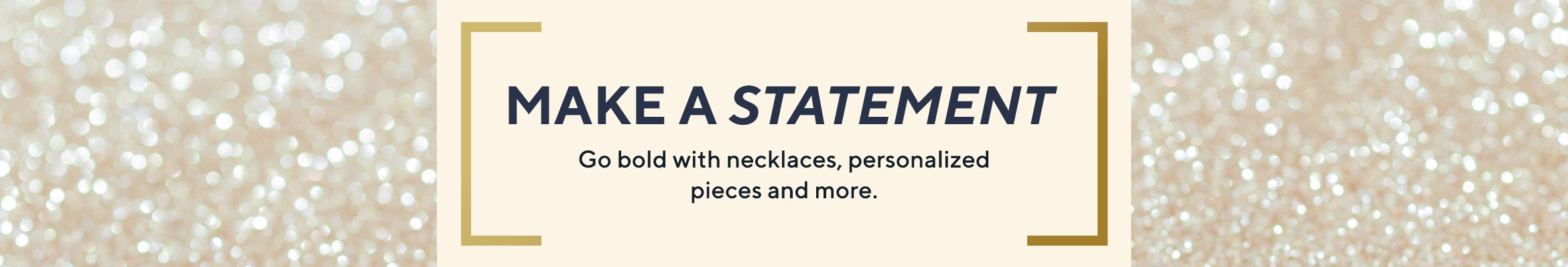 Make a Statement - Go bold with necklaces, personalized pieces & more.
