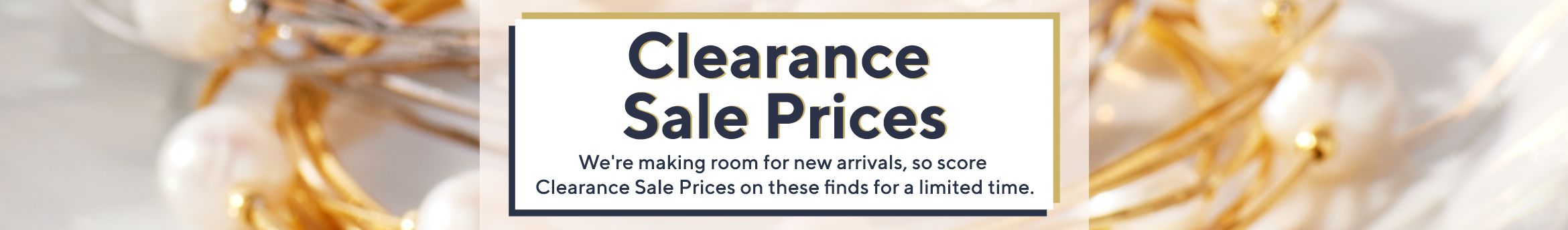 Clearance Sale Prices.  We're making room for new arrivals, so score Clearance Sale Prices on these finds for a limited time.
