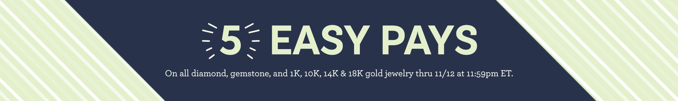 5 Easy Pays On all diamond, gemstone, and 1K, 10K, 14K & 18K gold jewelry thru 11/12 at 11:59pm ET.