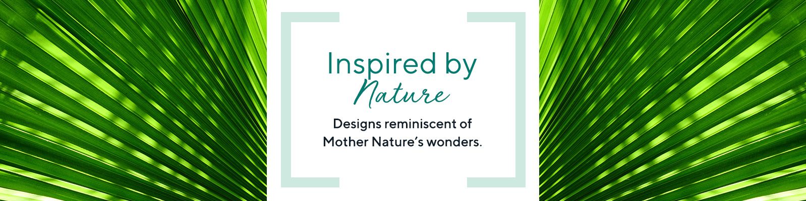 Inspired by Nature - Designs reminiscent of Mother Nature's wonders.