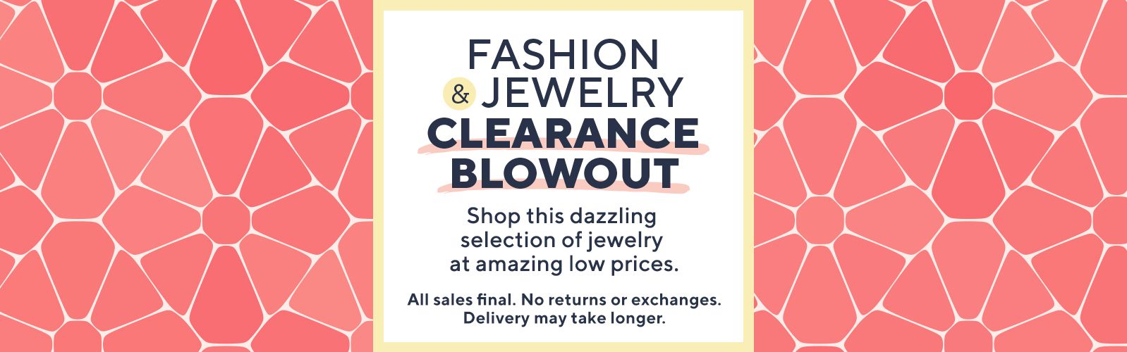 Fashion & Jewelry Clearance Blowout  - Shop this dazzling selection of jewelry at amazing low prices.   All sales final. No returns or exchanges. Delivery may take longer.
