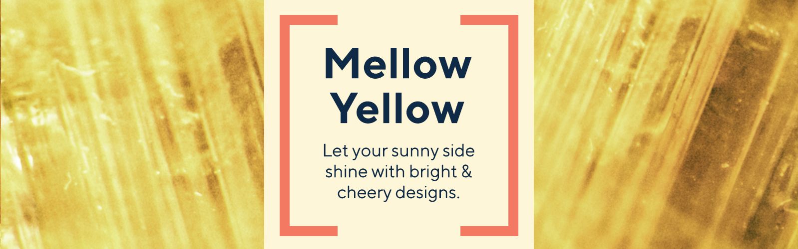 Mellow Yellow - Let your sunny side shine with bright & cheery designs. 