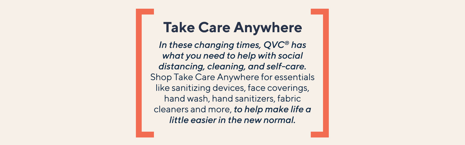 Take Care Anywhere.  In these changing times, QVC® has what you need to help with social distancing, cleaning & self-care. Shop Take Care Anywhere for essentials like sanitizing devices, face coverings, hand wash, hand sanitizers, fabric cleaners and more, to help make life a little easier in the new normal.